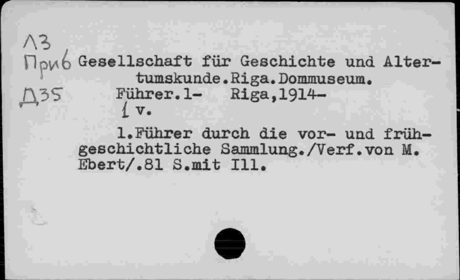 ﻿Д35
Gesellschaft für Geschichte und Altertumskunde .Riga.Dommuseum.
Rührer.1- Riga,1914-
£ V.
1.Führer durch die vor- und frühgeschichtliche Sammlung./Verf.von M. Ebert/.81 S.mit Ill.